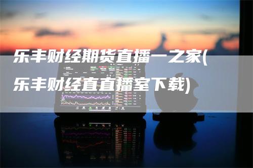 乐丰财经期货直播一之家(乐丰财经直直播室下载)