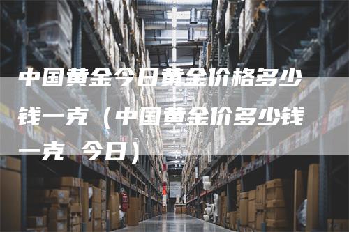 中国黄金今日黄金价格多少钱一克（中国黄金价多少钱一克 今日）