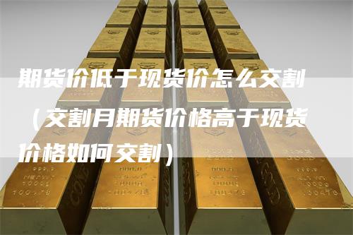 期货价低于现货价怎么交割（交割月期货价格高于现货价格如何交割）