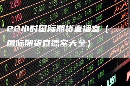 22小时国际期货直播室(国际期货直播室大全)