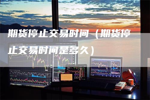 期货停止交易时间(期货停止交易时间是多久)