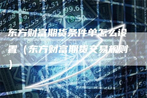 东方财富期货条件单怎么设置（东方财富期货交易规则）