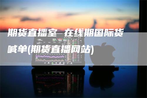 期货直播室 在线期国际货喊单(期货直播网站)