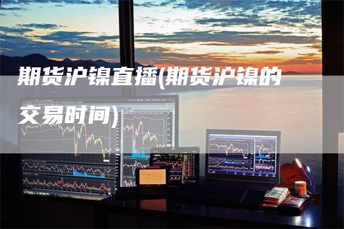 期货沪镍直播(期货沪镍的交易时间)