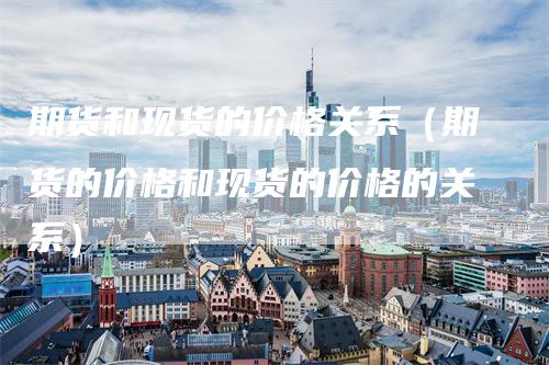 期货和现货的价格关系(期货的价格和现货的价格的关系)
