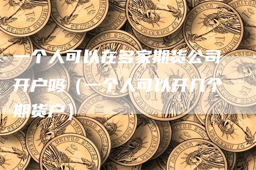一个人可以在多家期货公司开户吗（一个人可以开几个期货户）