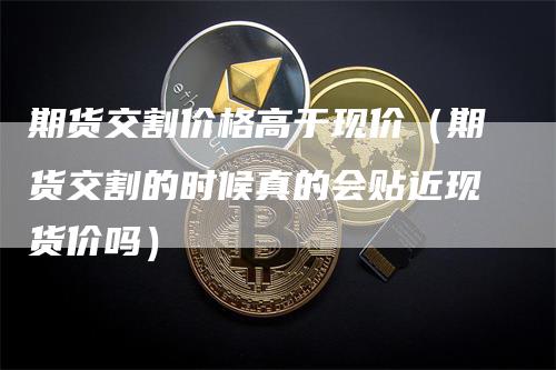 期货交割价格高于现价（期货交割的时候真的会贴近现货价吗）