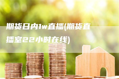 期货日内1w直播(期货直播室22小时在线)