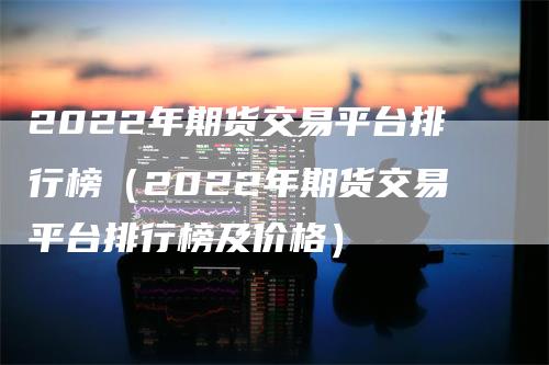 2022年期货交易平台排行榜(2022年期货交易平台排行榜及价格)