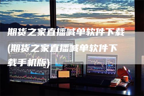期货之家直播喊单软件下载(期货之家直播喊单软件下载手机版)