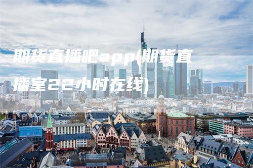 期货直播吧app(期货直播室22小时在线)