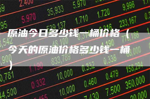 原油今日多少钱一桶价格(今天的原油价格多少钱一桶)
