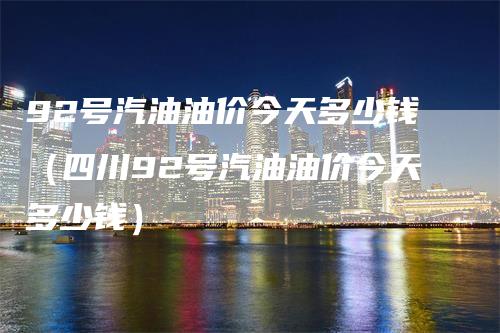 92号汽油油价今天多少钱(四川92号汽油油价今天多少钱)
