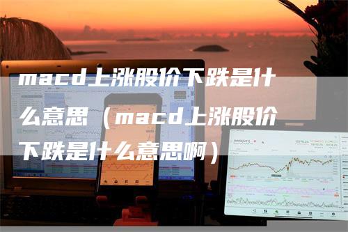 macd上涨股价下跌是什么意思(macd上涨股价下跌是什么意思啊)