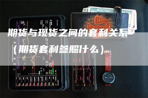 期货与现货之间的套利关系(期货套利参照什么)