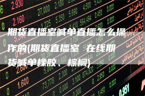 期货直播室喊单直播怎么操作的(期货直播室 在线期货喊单橡胶、棕榈)