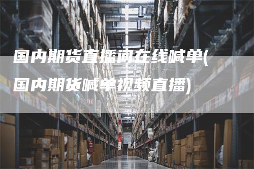 国内期货直播间在线喊单(国内期货喊单视频直播)