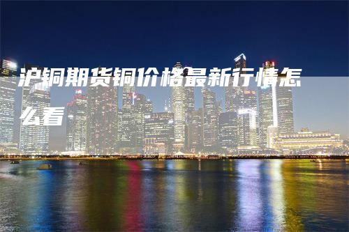 沪铜期货铜价格最新行情怎么看