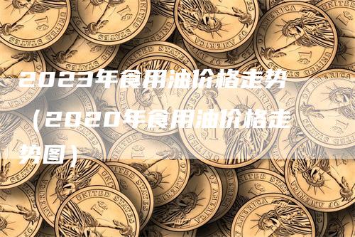 2023年食用油价格走势(2020年食用油价格走势图)