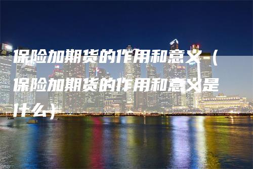 保险加期货的作用和意义（保险加期货的作用和意义是什么）