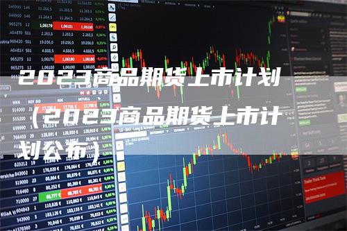 2023商品期货上市计划（2023商品期货上市计划公布）