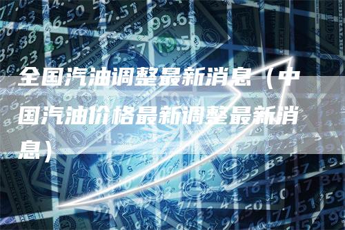 全国汽油调整最新消息(中国汽油价格最新调整最新消息)
