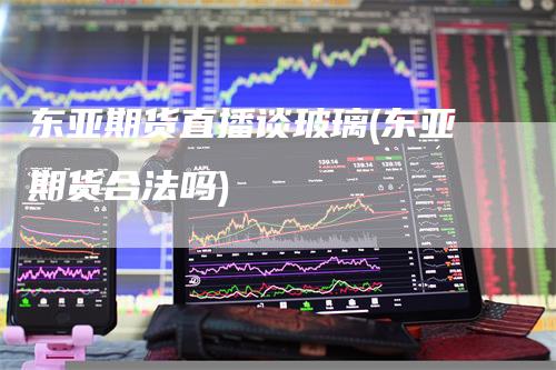 东亚期货直播谈玻璃(东亚期货合法吗)
