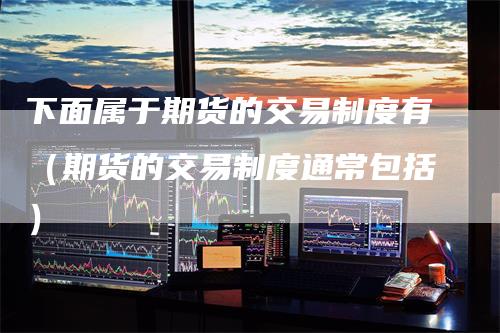 下面属于期货的交易制度有(期货的交易制度通常包括)