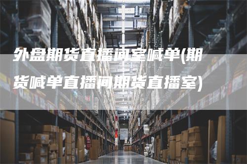 外盘期货直播间室喊单(期货喊单直播间期货直播室)