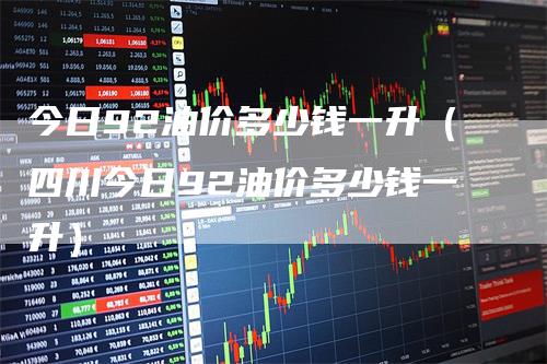 今日92油价多少钱一升（四川今日92油价多少钱一升）
