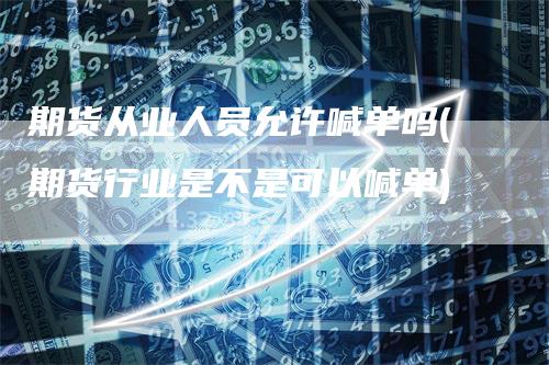 期货从业人员允许喊单吗(期货行业是不是可以喊单)