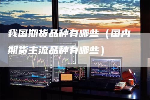 我国期货品种有哪些(国内期货主流品种有哪些)