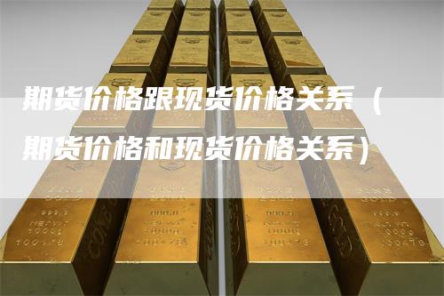 期货价格跟现货价格关系(期货价格和现货价格关系)