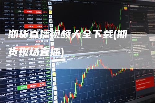 期货直播视频大全下载(期货现场直播)