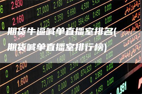 期货牛逼喊单直播室排名(期货喊单直播室排行榜)
