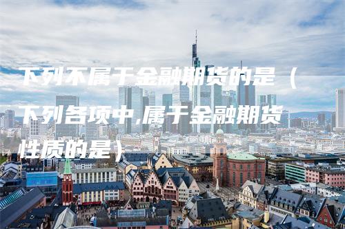 下列不属于金融期货的是(下列各项中,属于金融期货性质的是)