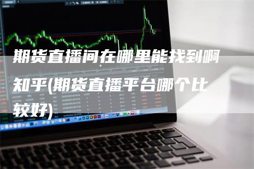 期货直播间在哪里能找到啊知乎(期货直播平台哪个比较好)