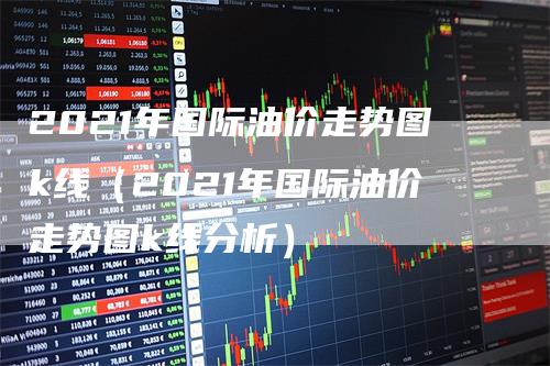 2021年国际油价走势图k线（2021年国际油价走势图k线分析）