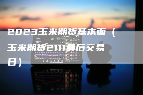 2023玉米期货基本面(玉米期货2111最后交易日)
