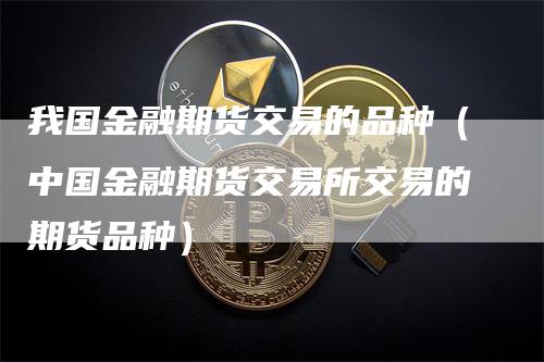 我国金融期货交易的品种(中国金融期货交易所交易的期货品种)