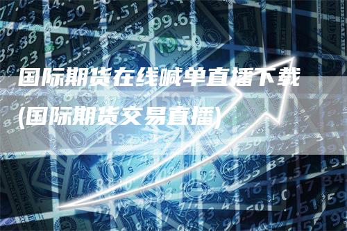 国际期货在线喊单直播下载(国际期货交易直播)