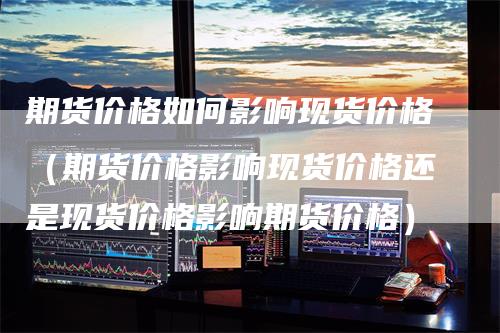 期货价格如何影响现货价格（期货价格影响现货价格还是现货价格影响期货价格）
