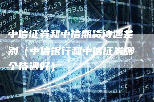 中信证券和中信期货待遇差别（中信银行和中信证券哪个待遇好）