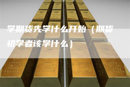 学期货先学什么开始(期货初学者该学什么)