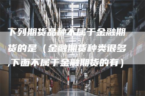 下列期货品种不属于金融期货的是(金融期货种类很多,下面不属于金融期货的有)