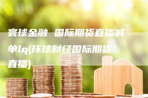寰球金融 国际期货直播喊单lq(环球财经国际期货直播)