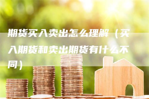 期货买入卖出怎么理解（买入期货和卖出期货有什么不同）