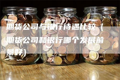 期货公司与银行待遇比较(期货公司和银行哪个发展前景好)