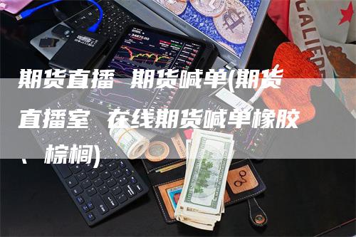 期货直播 期货喊单(期货直播室 在线期货喊单橡胶、棕榈)