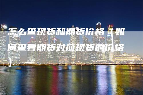怎么查现货和期货价格（如何查看期货对应现货的价格）